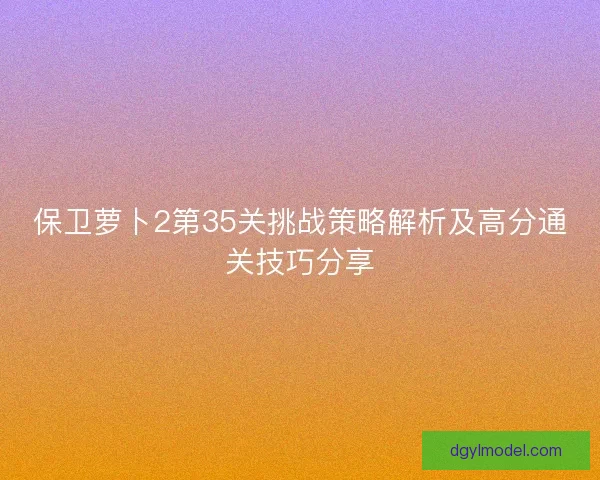 保卫萝卜2第35关挑战策略解析及高分通关技巧分享