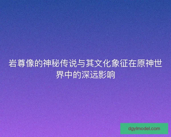 岩尊像的神秘传说与其文化象征在原神世界中的深远影响