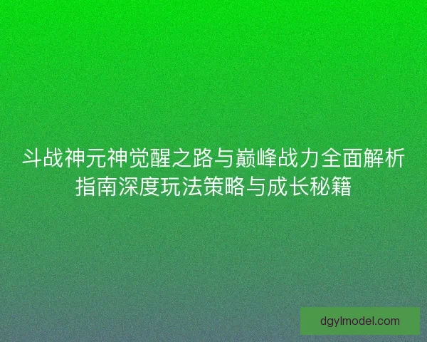 斗战神元神觉醒之路与巅峰战力全面解析指南深度玩法策略与成长秘籍