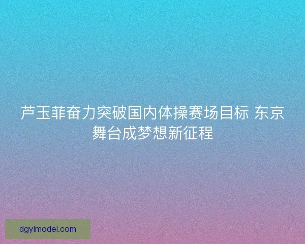 芦玉菲奋力突破国内体操赛场目标 东京舞台成梦想新征程