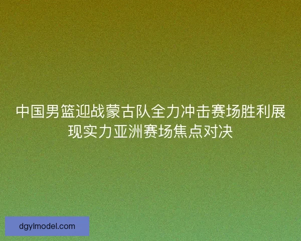 中国男篮迎战蒙古队全力冲击赛场胜利展现实力亚洲赛场焦点对决