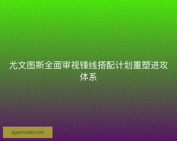 尤文图斯全面审视锋线搭配计划重塑进攻体系